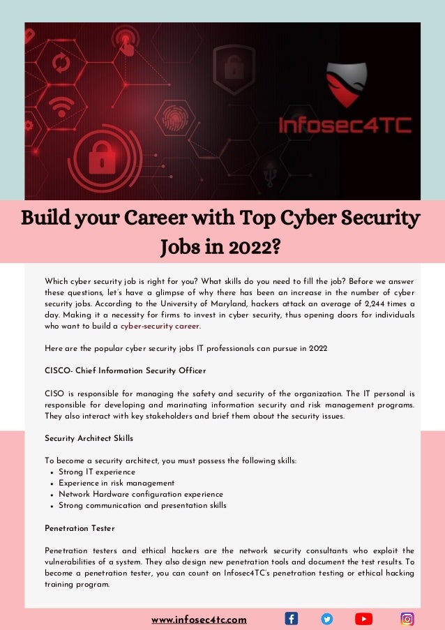 Strong IT experience
Experience in risk management
Network Hardware configuration experience
Strong communication and presentation skills
Which cyber security job is right for you? What skills do you need to fill the job? Before we answer
these questions, let’s have a glimpse of why there has been an increase in the number of cyber
security jobs. According to the University of Maryland, hackers attack an average of 2,244 times a
day. Making it a necessity for firms to invest in cyber security, thus opening doors for individuals
who want to build a cyber-security career.
Here are the popular cyber security jobs IT professionals can pursue in 2022
CISCO- Chief Information Security Officer
CISO is responsible for managing the safety and security of the organization. The IT personal is
responsible for developing and marinating information security and risk management programs.
They also interact with key stakeholders and brief them about the security issues.
Security Architect Skills
To become a security architect, you must possess the following skills:
Penetration Tester
Penetration testers and ethical hackers are the network security consultants who exploit the
vulnerabilities of a system. They also design new penetration tools and document the test results. To
become a penetration tester, you can count on Infosec4TC’s penetration testing or ethical hacking
training program.
Build your Career with Top Cyber Security
Jobs in 2022?
www.infosec4tc.com
 