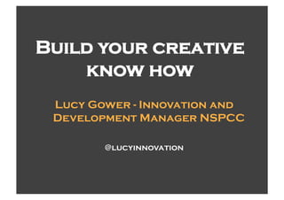 Build your creative
    know how
 Lucy Gower - Innovation and
 Development Manager NSPCC

        @lucyinnovation
 