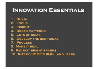 Innovation Essentials
1.  Buy in
2.  Focus
3.  Insight
4.  Break patterns
5.  Lots of ideas
6.  Develop the best ideas
7.  Process
8.  Make it real
9.  Recruit bright sparks
10.  Just do SOMETHING…and learn
 
