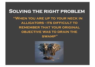 Solving the right problem
 “When you are up to your neck in
    alligators - its difficult to
   remember that your original
    objective was to drain the
             swamp”
 
