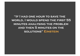 “If I had one hour to save the
world, I would spend the first 55
 minutes analysing the problem
    and then 5 minutes on the
        solutions” Einstein
 