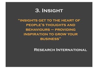 3. Insight
“insights get to the heart of
    people’s thoughts and
    behaviours – providing
   inspiration to grow your
           business”

       Research International
 