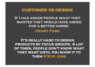 customer vs design
If I had asked people what they
 wanted they would have asked
        for a better horse.
           Henry Ford

   It's really hard to design
products by focus groups. A lot
of times, people don't know what
 they want until you show it to
         them Steve Jobs
 