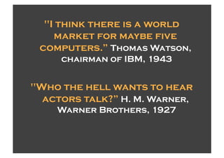 "I think there is a world
    market for maybe five
 computers.” Thomas Watson,
     chairman of IBM, 1943


"Who the hell wants to hear
  actors talk?” H. M. Warner,
    Warner Brothers, 1927
 