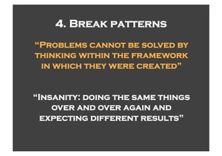 4. Break patterns
“Problems cannot be solved by
thinking within the framework
 in which they were created”


“Insanity: doing the same things
    over and over again and
  expecting different results”
 