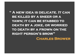 “ A new idea is delicate. It can
  be killed by a sneer or a
  yawn; it can be stabbed to
  death by a joke, or worried
  to death by a frown on the
  right person’s brow”
               Charles Brower
 