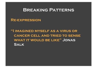 Breaking Patterns

Re-expression

“I imagined myself as a virus or
  cancer cell and tried to sense
  what it would be like” Jonas
  Salk
 