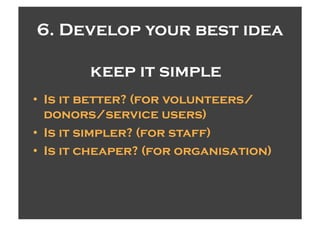 6. Develop your best idea

        keep it simple
•  Is it better? (for volunteers/
   donors/service users)
•  Is it simpler? (for staff)
•  Is it cheaper? (for organisation)
 