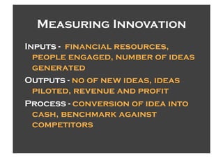 Measuring Innovation
Inputs - financial resources,
  people engaged, number of ideas
  generated
Outputs - no of new ideas, ideas
  piloted, revenue and profit
Process - conversion of idea into
  cash, benchmark against
  competitors
 