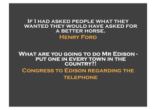 If I had asked people what they
 wanted they would have asked for
            a better horse.
             Henry Ford

What are you going to do Mr Edison -
    put one in every town in the
             country?!
 Congress to Edison regarding the
             telephone
 