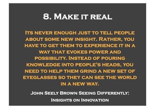 8. Make it real
 Its never enough just to tell people
 about some new insight. Rather, you
have to get them to experience it in a
      way that evokes power and
     possibility. Instead of pouring
  knowledge into people's heads, you
need to help them grind a new set of
eyeglasses so they can see the world
              in a new way.
  John Seely Brown Seeing Differently:
         Insights on Innovation
 