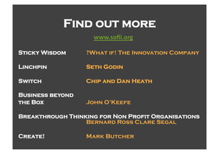 Find out more
                    CCCD:(E!D()7%%

Sticky Wisdom     ?What if! The Innovation Company

Linchpin          Seth Godin

Switch            Chip and Dan Heath

Business beyond
the Box           John O’Keefe

Breakthrough Thinking for Non Profit Organisations
                  Bernard Ross Clare Segal

Create!           Mark Butcher
 
