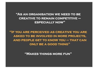 “As an organisation we need to be
     creative to remain competitive –
             especially now”

“If you are perceived as creative you are
   asked to be involved in more projects,
  and people get to know you – that can
           only be a good thing”

        “Makes things more fun”
 