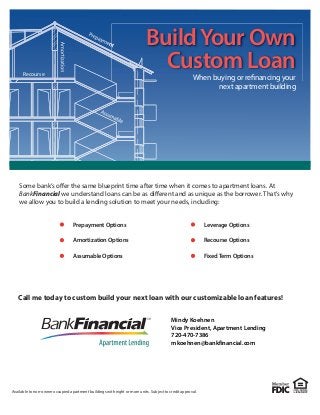 Recourse
BuildYour Own
Custom Loan
When buying or refinancing your
next apartment building
Available to non-owner occupied apartment buildings with eight or more units. Subject to credit approval.
Call me today to custom build your next loan with our customizable loan features!
Some bank’s offer the same blueprint time after time when it comes to apartment loans. At
BankFinancial we understand loans can be as different and as unique as the borrower. That’s why
we allow you to build a lending solution to meet your needs, including:
Prepayment Options
Amortization Options
Assumable Options
Leverage Options
Recourse Options
FixedTerm Options
Mindy Koehnen
Vice President, Apartment Lending
720-470-7386
mkoehnen@bankfinancial.com
 