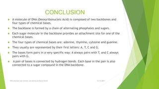 CONCLUSION
 A molecule of DNA (Deoxyribonucleic Acid) is composed of two backbones and
four types of chemical bases.
 The backbone is formed by a chain of alternating phosphates and sugars.
 Each sugar molecule in the backbone provides an attachment site for one of the
chemical bases.
 The four types of chemical bases are: adenine, thymine, cytosine and guanine.
 They usually are represented by their first letters: A, T, C and G.
 The bases form pairs in a very specific way: A always pairs with T, and C always
pairs with G.
 A pair of bases is connected by hydrogen bonds. Each base in the pair is also
connected to a sugar compound in the DNA backbone.
12/12/2017DNA structure and function Lab activity by Murat Ozturk
 