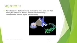 Objective 1:
 We will describe the fundamental chemistry of living cells and then
identify the function of the four major macromolecules (i.e.,
carbohydrates, proteins, lipids, nucleic acids).
12/12/2017DNA structure and function Lab activity by Murat Ozturk
 