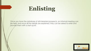 Enlisting
Once you have the database of all interested prospects, an informal meeting can
be held, and once all the details are explained, they can be asked to enlist and
provide them with a start-up kit.
 
