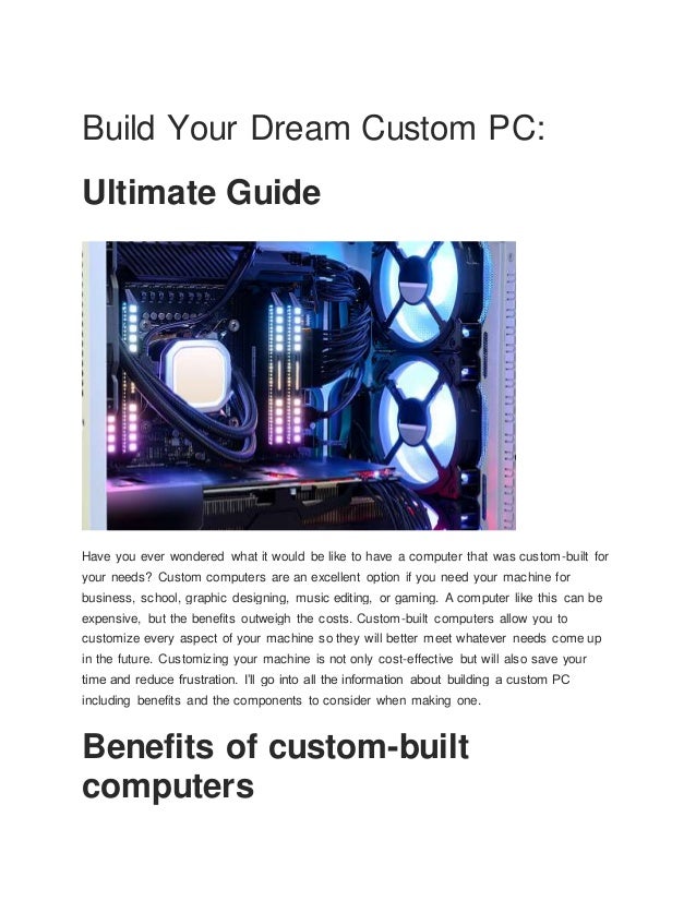 Build Your Dream Custom PC:
Ultimate Guide
Have you ever wondered what it would be like to have a computer that was custom-built for
your needs? Custom computers are an excellent option if you need your machine for
business, school, graphic designing, music editing, or gaming. A computer like this can be
expensive, but the benefits outweigh the costs. Custom-built computers allow you to
customize every aspect of your machine so they will better meet whatever needs come up
in the future. Customizing your machine is not only cost-effective but will also save your
time and reduce frustration. I’ll go into all the information about building a custom PC
including benefits and the components to consider when making one.
Benefits of custom-built
computers
 