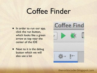 Coffee Finder
• In order to run our app,
click the run button,
which looks like a green
arrow at top near the
center of the IDE	

• Next to it is the debug
button which we will
also use a lot
 