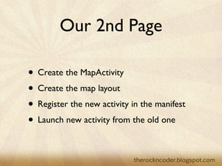 Our 2nd Page
• Create the MapActivity	

• Create the map layout	

• Register the new activity in the manifest	

• Launch new activity from the old one
 