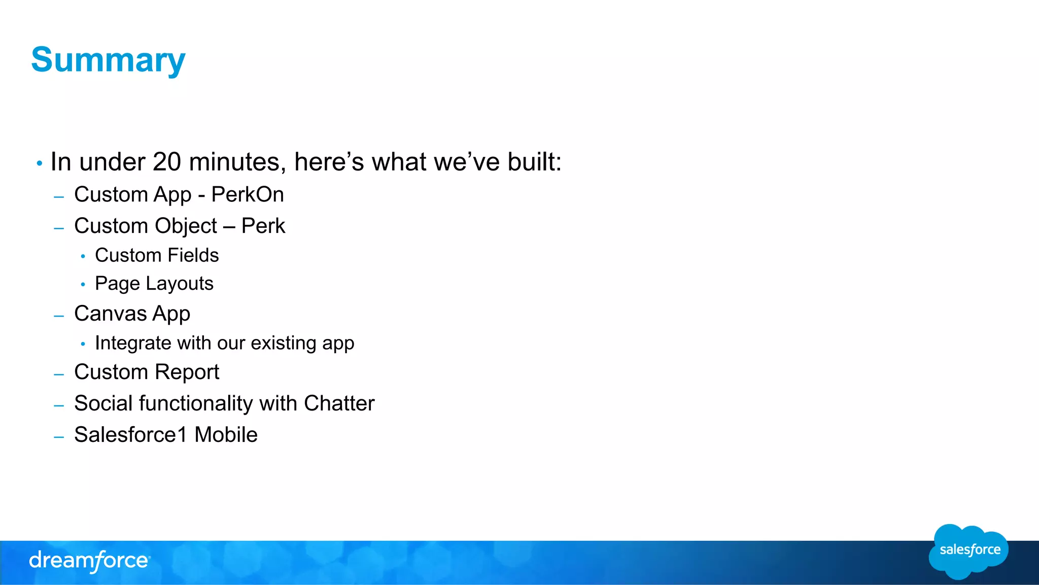 Summary 
• In under 20 minutes, here’s what we’ve built: 
– Custom App - PerkOn 
– Custom Object – Perk 
• Custom Fields 
• Page Layouts 
– Canvas App 
• Integrate with our existing app 
– Custom Report 
– Social functionality with Chatter 
– Salesforce1 Mobile 
 