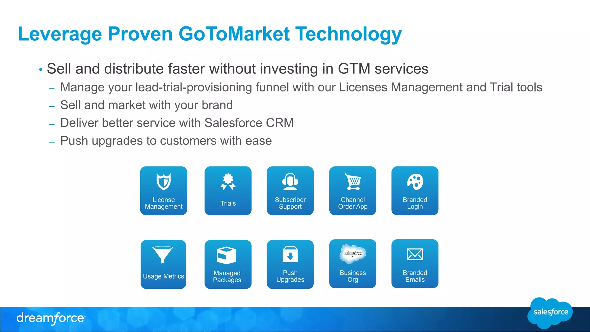 Leverage Proven GoToMarket Technology 
• Sell and distribute faster without investing in GTM services 
– Manage your lead-trial-provisioning funnel with our Licenses Management and Trial tools 
– Sell and market with your brand 
– Deliver better service with Salesforce CRM 
– Push upgrades to customers with ease 
Channel 
Order App 
Managed 
Packages 
Branded 
Login 
Subscriber 
Support 
Push 
Upgrades 
Business 
Org 
Trials 
Branded 
Emails 
License 
Management 
Usage Metrics 
 
