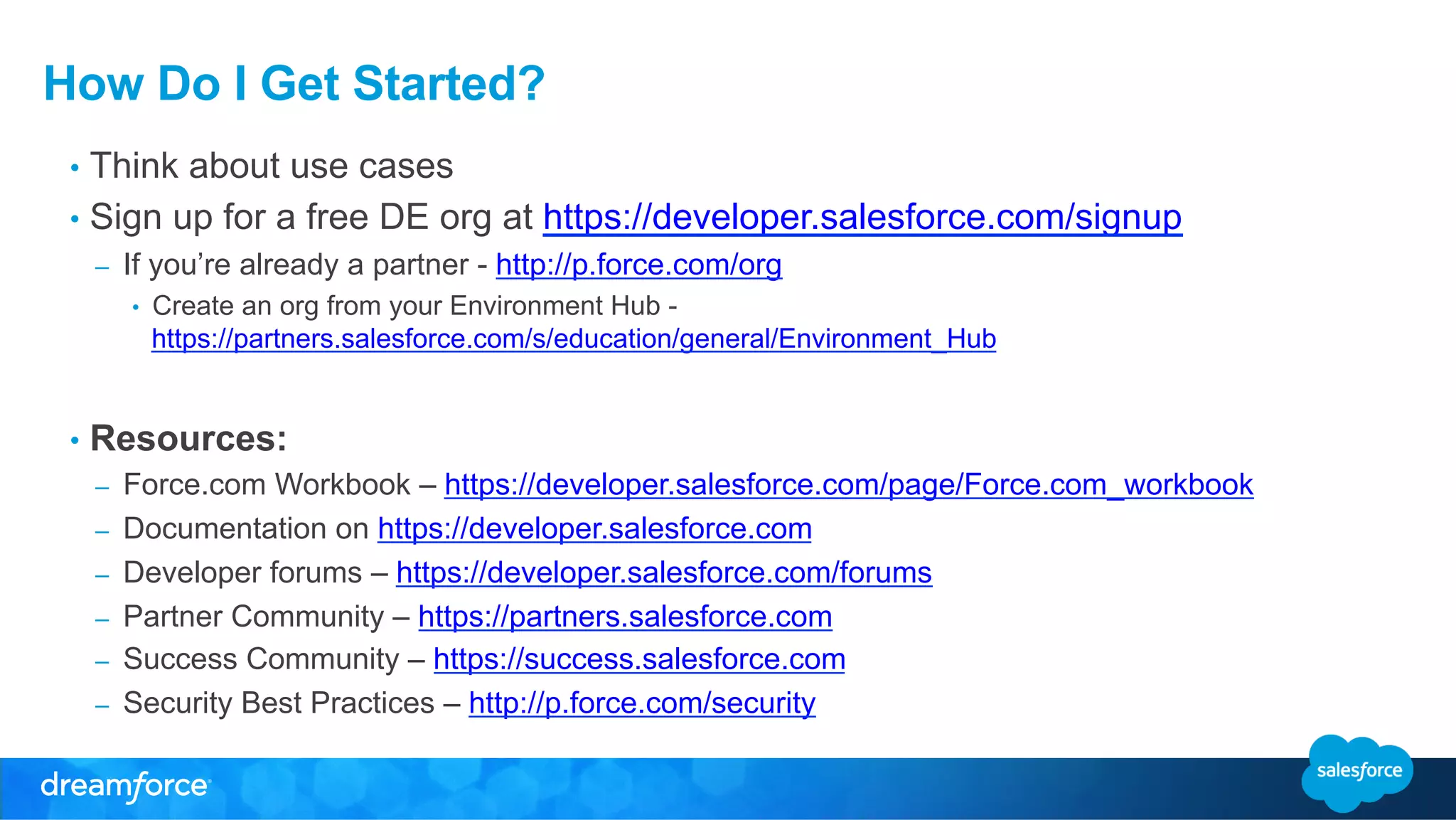 How Do I Get Started? 
• Think about use cases 
• Sign up for a free DE org at https://developer.salesforce.com/signup 
– If you’re already a partner - http://p.force.com/org 
• Create an org from your Environment Hub - 
https://partners.salesforce.com/s/education/general/Environment_Hub 
• Resources: 
– Force.com Workbook – https://developer.salesforce.com/page/Force.com_workbook 
– Documentation on https://developer.salesforce.com 
– Developer forums – https://developer.salesforce.com/forums 
– Partner Community – https://partners.salesforce.com 
– Success Community – https://success.salesforce.com 
– Security Best Practices – http://p.force.com/security 
 