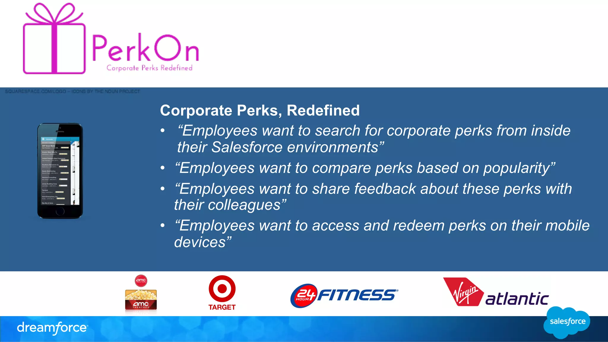 Corporate Perks, Redefined 
• “Employees want to search for corporate perks from inside 
their Salesforce environments” 
• “Employees want to compare perks based on popularity” 
• “Employees want to share feedback about these perks with 
their colleagues” 
• “Employees want to access and redeem perks on their mobile 
devices” 
 