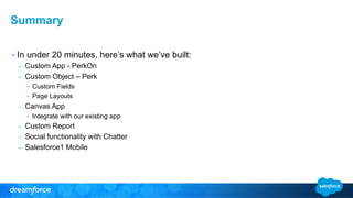 Summary 
• In under 20 minutes, here’s what we’ve built: 
– Custom App - PerkOn 
– Custom Object – Perk 
• Custom Fields 
• Page Layouts 
– Canvas App 
• Integrate with our existing app 
– Custom Report 
– Social functionality with Chatter 
– Salesforce1 Mobile 
 