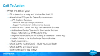 Call To Action 
• What we ask of you: 
– Fill out session survey and provide feedback J 
– Attend other ISV-specific Dreamforce sessions 
• APP Academy Sessions 
– Distribute Your App Through Automation 
– Support Your Customers for Commercial Success 
• Distribute and License Your App for Commercial Success 
• Architect and Design Your App for Commercial Success 
• Design Patterns Every ISV Needs To Know 
• Beginner/Advanced Guide for Building a Salesforce1 Mobile App 
• Insider’s Guide to the AppExchange Security Review 
• Much, much more… 
– Check out the Partner Zone – Build Your App Booth 
– Check out the Developer Zone 
– Start building your app today! 
 