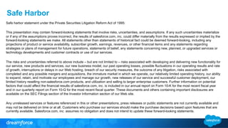Safe Harbor 
Safe harbor statement under the Private Securities Litigation Reform Act of 1995: 
This presentation may contain forward-looking statements that involve risks, uncertainties, and assumptions. If any such uncertainties materialize 
or if any of the assumptions proves incorrect, the results of salesforce.com, inc. could differ materially from the results expressed or implied by the 
forward-looking statements we make. All statements other than statements of historical fact could be deemed forward-looking, including any 
projections of product or service availability, subscriber growth, earnings, revenues, or other financial items and any statements regarding 
strategies or plans of management for future operations, statements of belief, any statements concerning new, planned, or upgraded services or 
technology developments and customer contracts or use of our services. 
The risks and uncertainties referred to above include – but are not limited to – risks associated with developing and delivering new functionality for 
our service, new products and services, our new business model, our past operating losses, possible fluctuations in our operating results and rate 
of growth, interruptions or delays in our Web hosting, breach of our security measures, the outcome of any litigation, risks associated with 
completed and any possible mergers and acquisitions, the immature market in which we operate, our relatively limited operating history, our ability 
to expand, retain, and motivate our employees and manage our growth, new releases of our service and successful customer deployment, our 
limited history reselling non-salesforce.com products, and utilization and selling to larger enterprise customers. Further information on potential 
factors that could affect the financial results of salesforce.com, inc. is included in our annual report on Form 10-K for the most recent fiscal year 
and in our quarterly report on Form 10-Q for the most recent fiscal quarter. These documents and others containing important disclosures are 
available on the SEC Filings section of the Investor Information section of our Web site. 
Any unreleased services or features referenced in this or other presentations, press releases or public statements are not currently available and 
may not be delivered on time or at all. Customers who purchase our services should make the purchase decisions based upon features that are 
currently available. Salesforce.com, inc. assumes no obligation and does not intend to update these forward-looking statements. 
 
