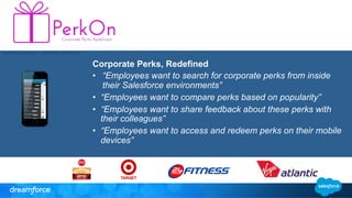 Corporate Perks, Redefined 
• “Employees want to search for corporate perks from inside 
their Salesforce environments” 
• “Employees want to compare perks based on popularity” 
• “Employees want to share feedback about these perks with 
their colleagues” 
• “Employees want to access and redeem perks on their mobile 
devices” 
 