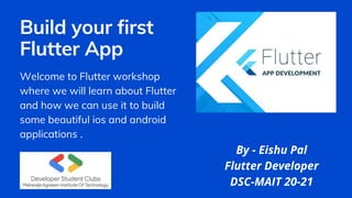 Build your first
Flutter App
Welcome to Flutter workshop
where we will learn about Flutter
and how we can use it to build
some beautiful ios and android
applications .
By - Eishu Pal
Flutter Developer
DSC-MAIT 20-21
 