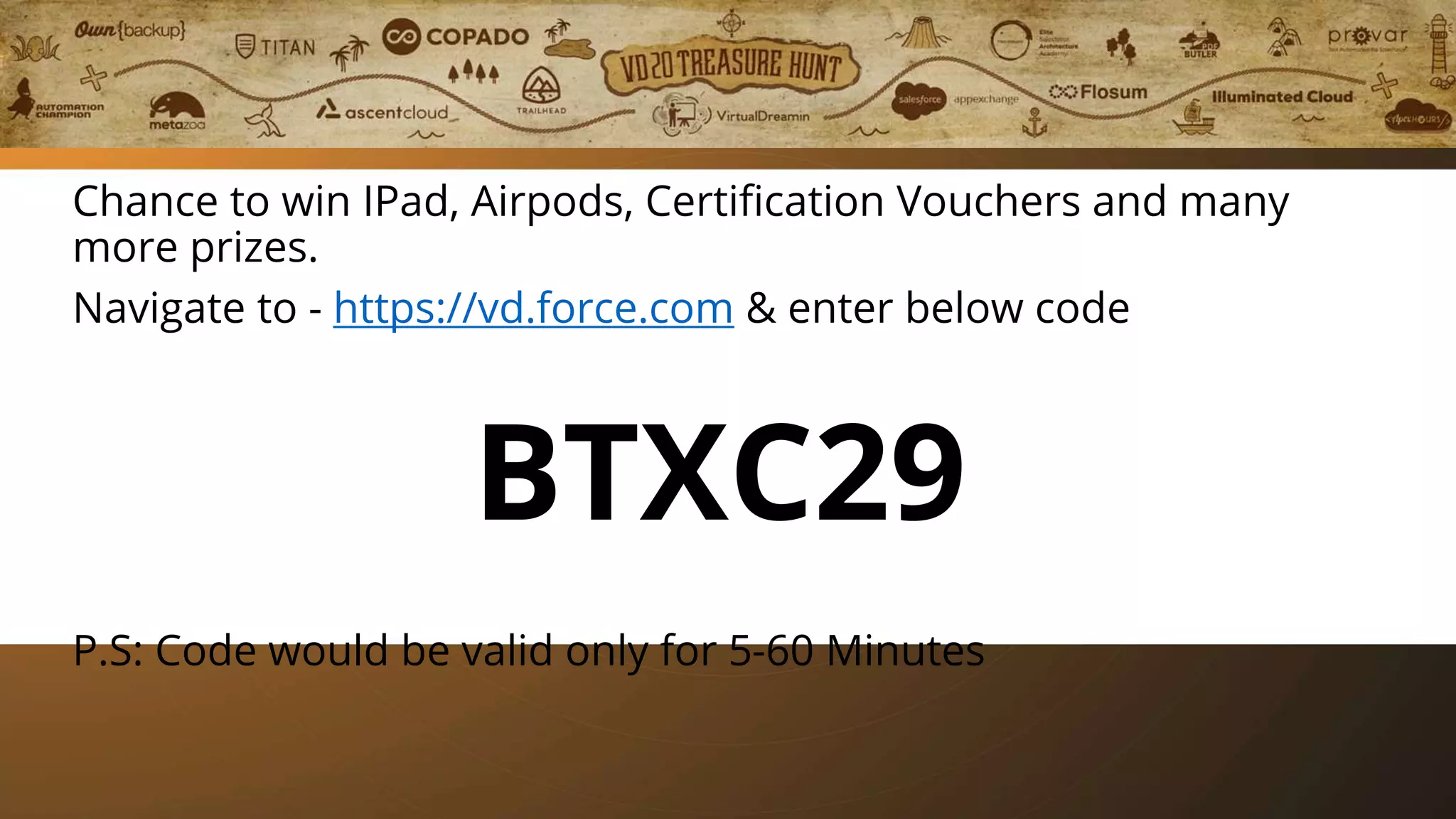 Play Treasure Hunt
Chance to win IPad, Airpods, Certification Vouchers and many
more prizes.
Navigate to - https://vd.force.com & enter below code
BTXC29
P.S: Code would be valid only for 5-60 Minutes