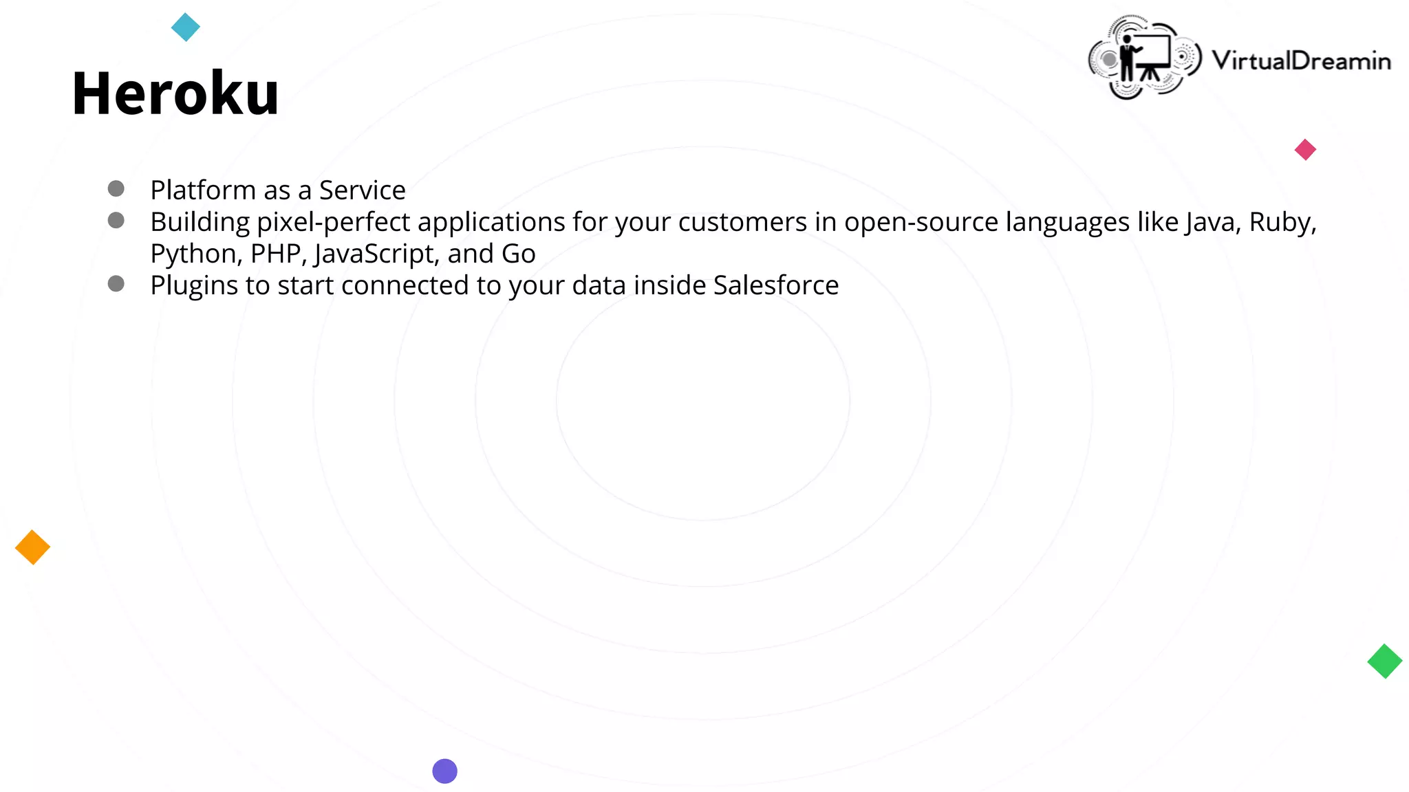 Heroku
● Platform as a Service
● Building pixel-perfect applications for your customers in open-source languages like Java, Ruby,
Python, PHP, JavaScript, and Go
● Plugins to start connected to your data inside Salesforce