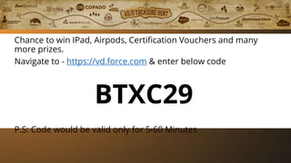 Play Treasure Hunt
Chance to win IPad, Airpods, Certification Vouchers and many
more prizes.
Navigate to - https://vd.force.com & enter below code
BTXC29
P.S: Code would be valid only for 5-60 Minutes
 