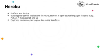 Heroku
● Platform as a Service
● Building pixel-perfect applications for your customers in open-source languages like Java, Ruby,
Python, PHP, JavaScript, and Go
● Plugins to start connected to your data inside Salesforce
 