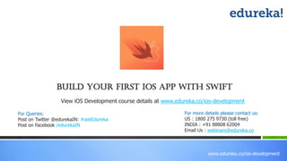 www.edureka.co/ios-development
Build Your First IOS App With Swift
View iOS Development course details at www.edureka.co/ios-development
For Queries:
Post on Twitter @edurekaIN: #askEdureka
Post on Facebook /edurekaIN
For more details please contact us:
US : 1800 275 9730 (toll free)
INDIA : +91 88808 62004
Email Us : webinars@edureka.co
 