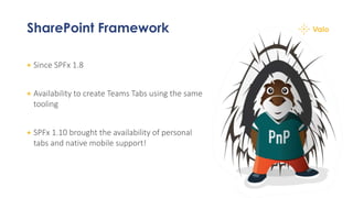 SharePoint Framework
+ Since SPFx 1.8
+ Availability to create Teams Tabs using the same
tooling
+ SPFx 1.10 brought the availability of personal
tabs and native mobile support!
 