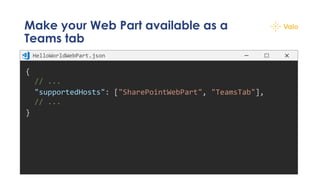Make your Web Part available as a
Teams tab
{
// ...
"supportedHosts": ["SharePointWebPart", "TeamsTab"],
// ...
}
HelloWorldWebPart.json
 
