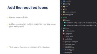 Add the required icons
+ Create a teams folder
+ Add an icon and an outline image for your app using
your web part id
+ *Only required if you have an existing pre SPFx 1.8 web part
 