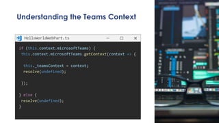 Understanding the Teams Context
if (this.context.microsoftTeams) {
this.context.microsoftTeams.getContext(context => {
this._teamsContext = context;
resolve(undefined);
});
} else {
resolve(undefined);
}
HelloWorldWebPart.ts
 