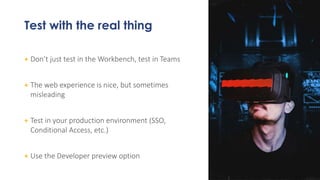 Test with the real thing
+ Don’t just test in the Workbench, test in Teams
+ The web experience is nice, but sometimes
misleading
+ Test in your production environment (SSO,
Conditional Access, etc.)
+ Use the Developer preview option
 