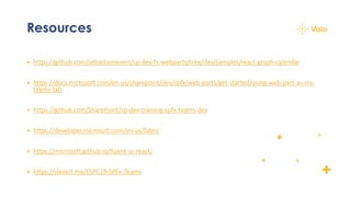 Resources
+ https://github.com/sebastienlevert/sp-dev-fx-webparts/tree/dev/samples/react-graph-calendar
+ https://docs.microsoft.com/en-us/sharepoint/dev/spfx/web-parts/get-started/using-web-part-as-ms-
teams-tab
+ https://github.com/SharePoint/sp-dev-training-spfx-teams-dev
+ https://developer.microsoft.com/en-us/fabric
+ https://microsoft.github.io/fluent-ui-react/
+ https://slevert.me/ESPC19-SPFx-Teams
 