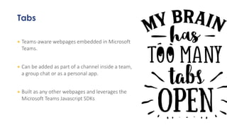 Tabs
+ Teams-aware webpages embedded in Microsoft
Teams.
+ Can be added as part of a channel inside a team,
a group chat or as a personal app.
+ Built as any other webpages and leverages the
Microsoft Teams Javascript SDKs
 