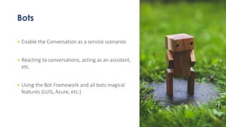 Bots
+ Enable the Conversation as a service scenarios
+ Reacting to conversations, acting as an assistant,
etc.
+ Using the Bot Framework and all bots magical
features (LUIS, Azure, etc.)
 