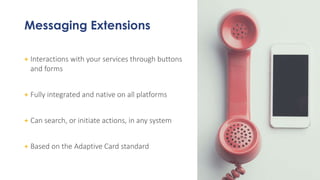 Messaging Extensions
+ Interactions with your services through buttons
and forms
+ Fully integrated and native on all platforms
+ Can search, or initiate actions, in any system
+ Based on the Adaptive Card standard
 