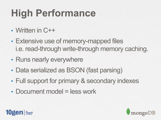 High Performance
• Written in C++
• Extensive use of memory-mapped files
 i.e. read-through write-through memory caching.
• Runs nearly everywhere
• Data serialized as BSON (fast parsing)
• Full support for primary & secondary indexes
• Document model = less work
 