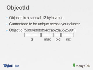ObjectId
• ObjectId is a special 12 byte value
• Guaranteed to be unique across your cluster
• ObjectId("50804d0bd94ccab2da652599")
           |-------------||---------||-----||----------|
                 ts          mac pid inc
 