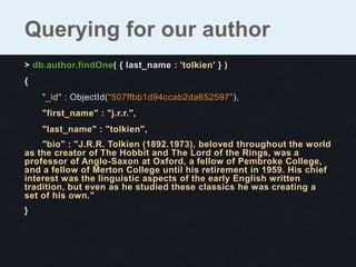 Querying for our author
> db.author.findOne( { last_name : 'tolkien' } )
{
    "_id" : ObjectId("507ffbb1d94ccab2da652597"),
    "first_name" : "j.r.r.",
    "last_name" : "tolkien",
    "bio" : "J.R.R. Tolkien (1892.1973), beloved throughout the world
as the creator of The Hobbit and The Lord of the Rings, was a
professor of Anglo-Saxon at Oxford, a fellow of Pembroke College,
and a fellow of Merton College until his retirement in 1959. His chief
interest was the linguistic aspects of the early English written
tradition, but even as he studied these classics he was creating a
set of his own."
}
 